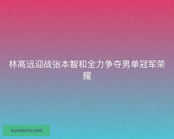 林高远迎战张本智和全力争夺男单冠军荣耀 林高远迎战张本智和全力争夺男单冠军荣耀