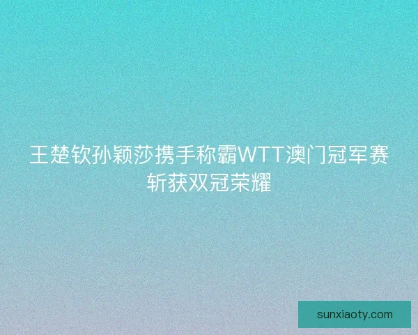 王楚钦孙颖莎携手称霸WTT澳门冠军赛斩获双冠荣耀