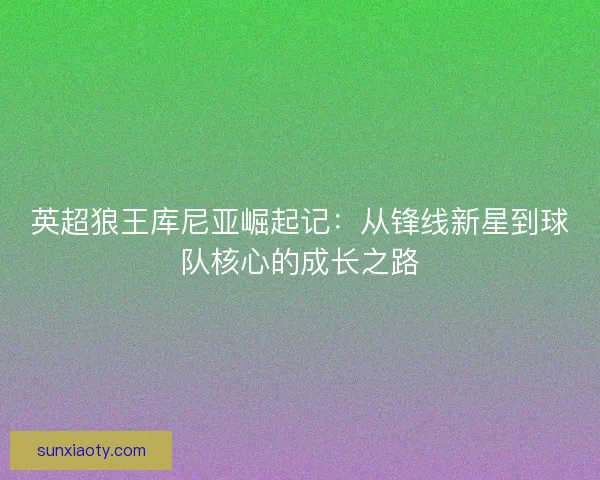 英超狼王库尼亚崛起记:从锋线新星到球队核心的成长之路 英超狼王库尼亚崛起记:从锋线新星到球队核心的成长之路