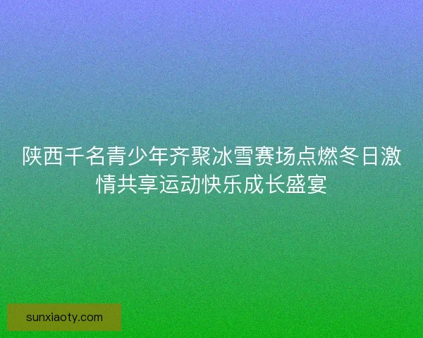 陕西千名青少年齐聚冰雪赛场点燃冬日激情共享运动快乐成长盛宴