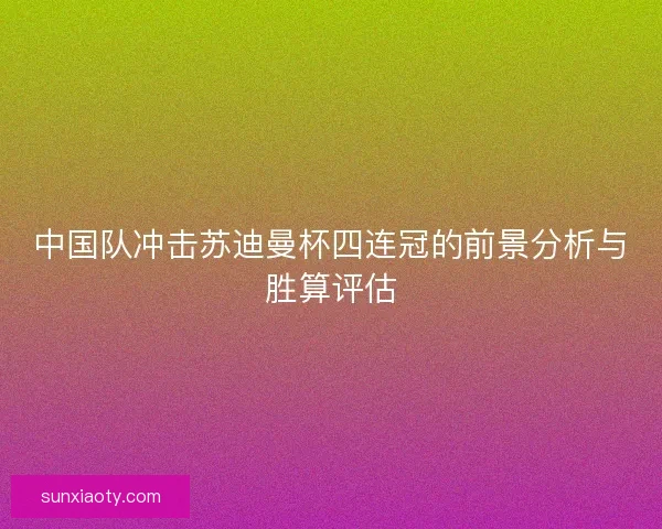 中国队冲击苏迪曼杯四连冠的前景分析与胜算评估 中国队冲击苏迪曼杯四连冠的前景分析与胜算评估