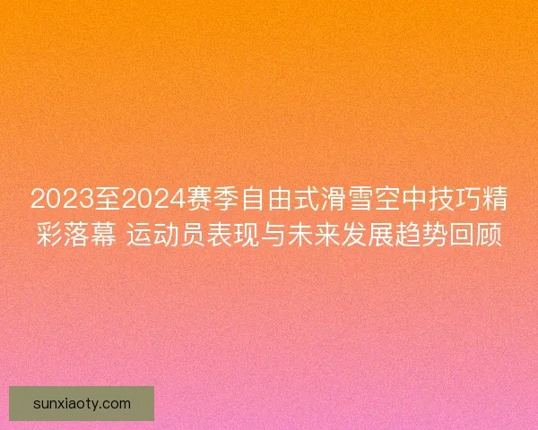 2023至2024赛季自由式滑雪空中技巧精彩落幕 运动员表现与未来发展趋势回顾