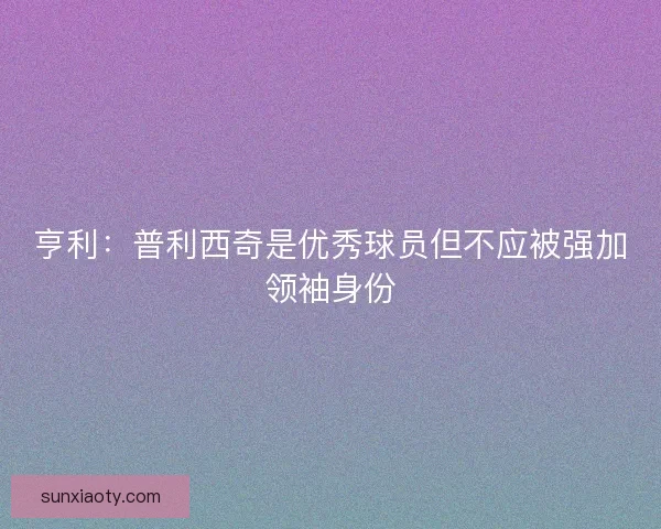 亨利:普利西奇是优秀球员但不应被强加领袖身份 亨利:普利西奇是优秀球员但不应被强加领袖身份