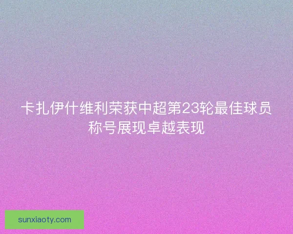 卡扎伊什维利荣获中超第23轮最佳球员称号展现卓越表现 卡扎伊什维利荣获中超第23轮最佳球员称号展现卓越表现
